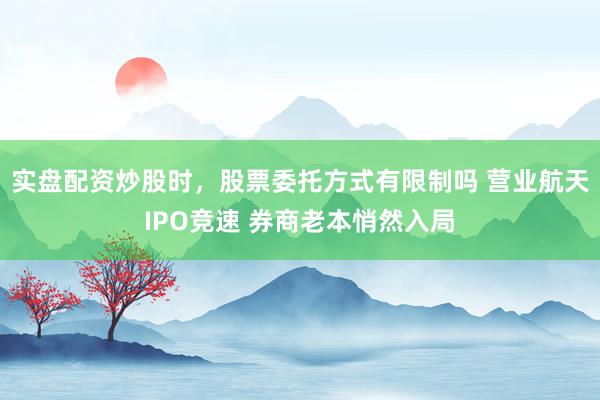 实盘配资炒股时，股票委托方式有限制吗 营业航天IPO竞速 券商老本悄然入局