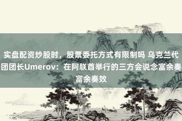 实盘配资炒股时，股票委托方式有限制吗 乌克兰代表团团长Umerov：在阿联酋举行的三方会说念富余奏效
