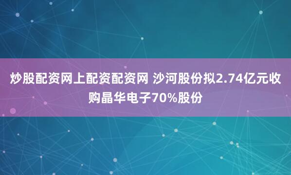 炒股配资网上配资配资网 沙河股份拟2.74亿元收购晶华电子70%股份