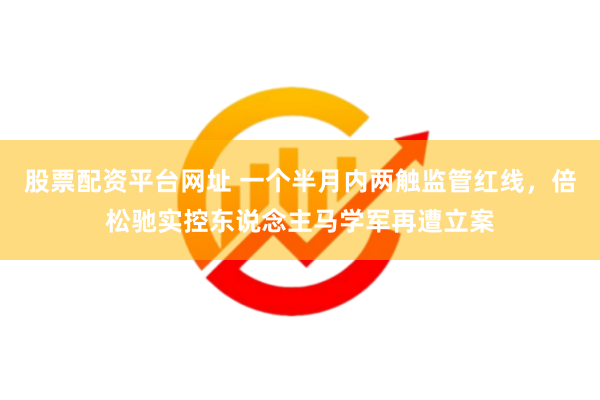 股票配资平台网址 一个半月内两触监管红线，倍松驰实控东说念主马学军再遭立案