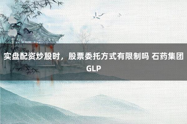 实盘配资炒股时，股票委托方式有限制吗 石药集团GLP
