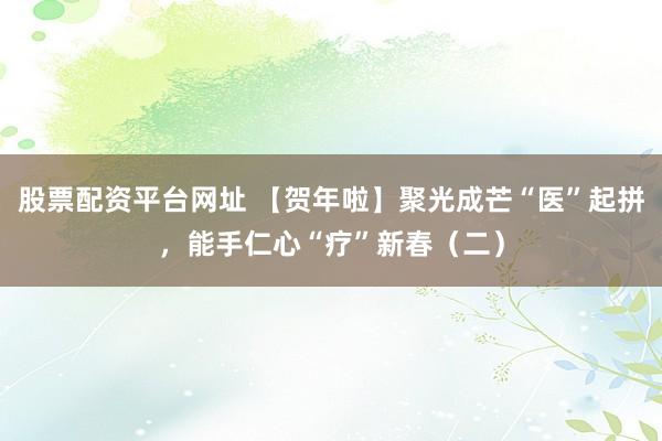 股票配资平台网址 【贺年啦】聚光成芒“医”起拼，能手仁心“疗”新春（二）