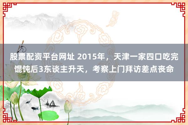 股票配资平台网址 2015年，天津一家四口吃完馄饨后3东谈主升天，考察上门拜访差点丧命