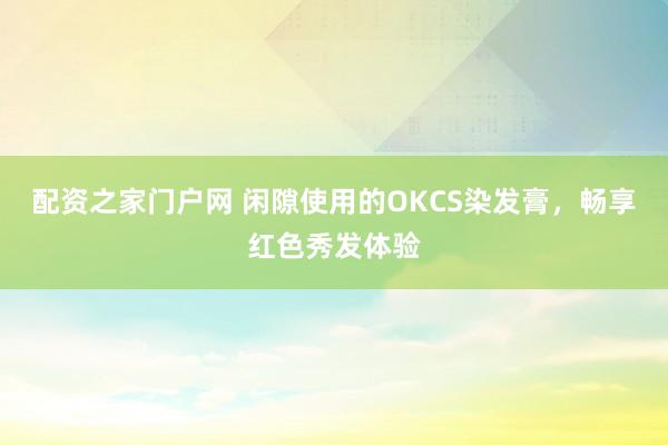 配资之家门户网 闲隙使用的OKCS染发膏，畅享红色秀发体验