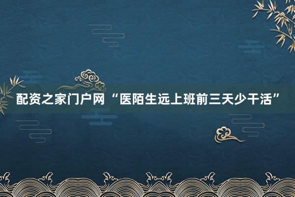 配资之家门户网 “医陌生远上班前三天少干活”