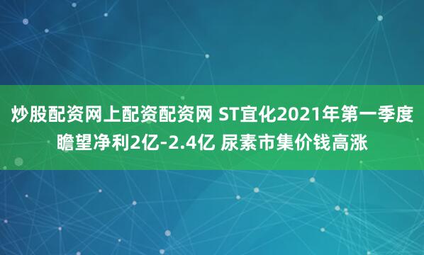炒股配资网上配资配资网 ST宜化2021年第一季度瞻望净利2亿-2.4亿 尿素市集价钱高涨