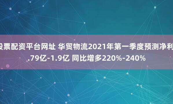 股票配资平台网址 华贸物流2021年第一季度预测净利1.79亿-1.9亿 同比增多220%-240%