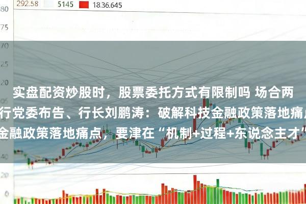 实盘配资炒股时，股票委托方式有限制吗 场合两会｜交通银行湖南省分行党委布告、行长刘鹏涛：破解科技金融政策落地痛点，要津在“机制+过程+东说念主才”三维发力