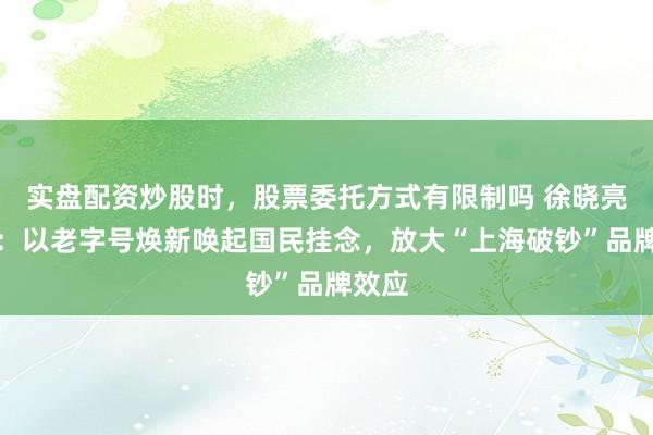 实盘配资炒股时,股票委托方式有限制吗 徐晓亮代表:以老字号焕新唤起国民挂念,放大“上海破钞”品牌效应