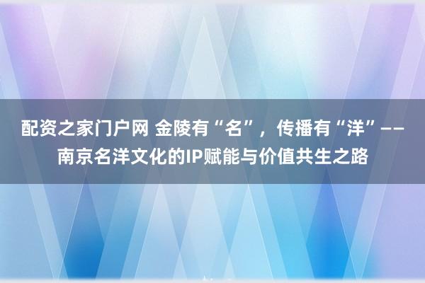 配资之家门户网 金陵有“名”，传播有“洋”——南京名洋文化的IP赋能与价值共生之路