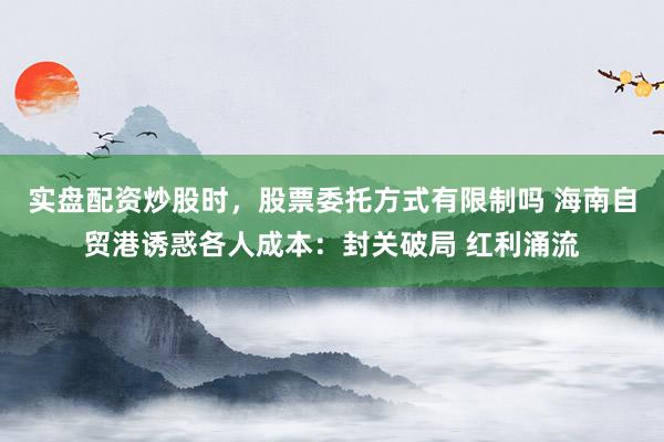 实盘配资炒股时，股票委托方式有限制吗 海南自贸港诱惑各人成本：封关破局 红利涌流
