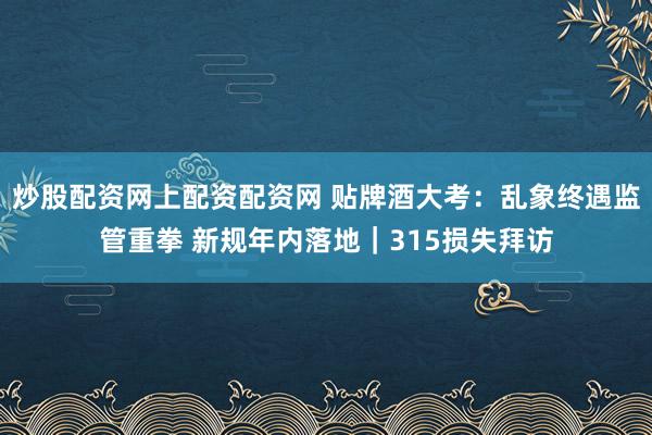炒股配资网上配资配资网 贴牌酒大考：乱象终遇监管重拳 新规年内落地｜315损失拜访