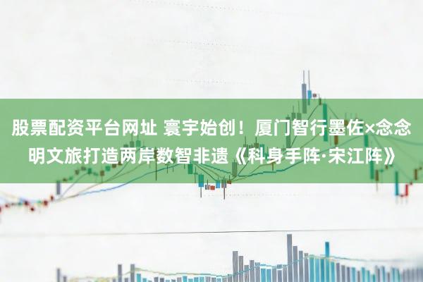 股票配资平台网址 寰宇始创！厦门智行墨佐×念念明文旅打造两岸数智非遗《科身手阵·宋江阵》