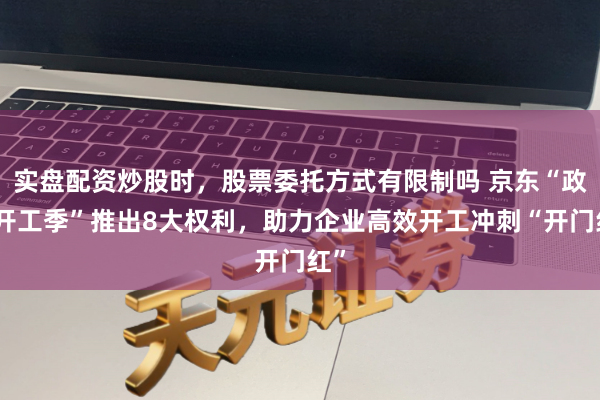 实盘配资炒股时，股票委托方式有限制吗 京东“政企开工季”推出8大权利，助力企业高效开工冲刺“开门红”