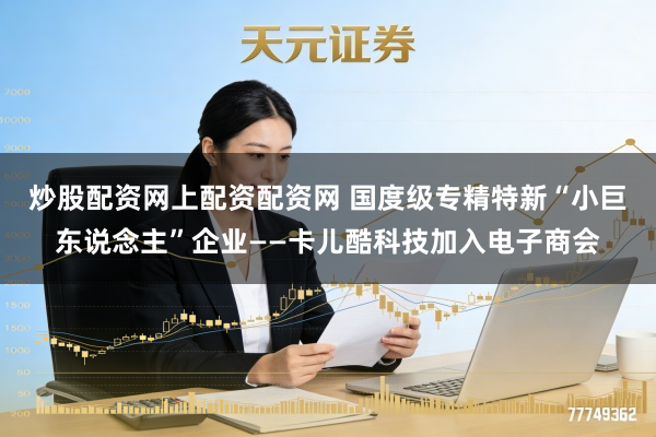 炒股配资网上配资配资网 国度级专精特新“小巨东说念主”企业——卡儿酷科技加入电子商会