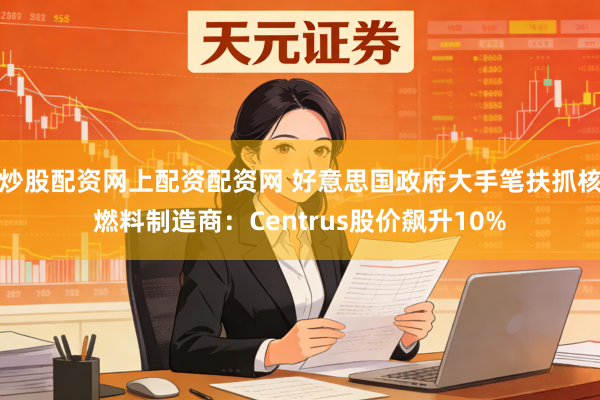 炒股配资网上配资配资网 好意思国政府大手笔扶抓核燃料制造商：Centrus股价飙升10%