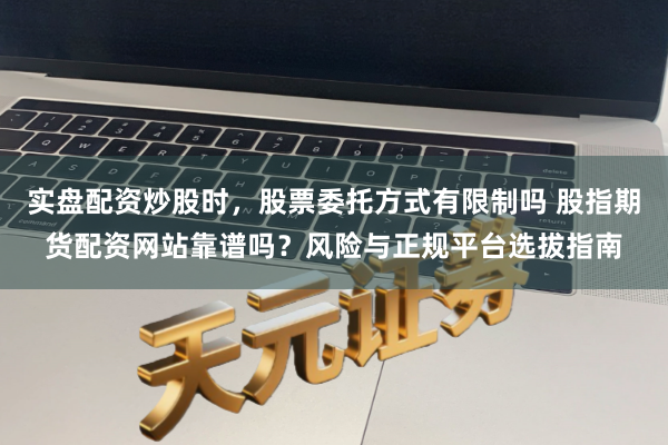 实盘配资炒股时，股票委托方式有限制吗 股指期货配资网站靠谱吗？风险与正规平台选拔指南
