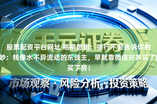 股票配资平台网址 袼褙想维：银行不会告诉你的巧妙：钱像水不异流动的东谈主，早就靠微信好友买了房！
