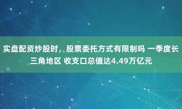 实盘配资炒股时，股票委托方式有限制吗 一季度长三角地区 收支口总值达4.49万亿元