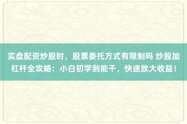 实盘配资炒股时，股票委托方式有限制吗 炒股加杠杆全攻略：小白初学到能干，快速放大收益！